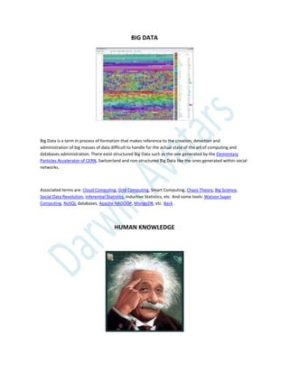 BIG DATA
Big Data is a term in process of formation that makes reference to the creation, detection and
administration of big masses of data difficult to handle for the actual state of the art of computing and
databases administration. There exist structured Big Data such as the one generated by the Elementary
Particles Accelerator of CERN, Switzerland and non structured Big Data like the ones generated within social
networks.
Associated terms are: Cloud Computing, Grid Computing, Smart Computing, Chaos Theory, Big Science,
Social Data Revolution, Inferential Statistics, Inductive Statistics, etc. And some tools: Watson Super
Computing, NoSQL databases, Apache HADOOP, MongoDB, etc. Back.
HUMAN KNOWLEDGE
 