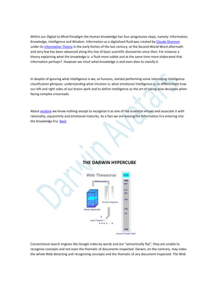 Within our Digital to Mind Paradigm the Human Knowledge has four progressive steps, namely: Information,
Knowledge, Intelligence and Wisdom. Information as a digitalized fluid was created by Claude Shannon
under its Information Theory in the early forties of the last century, at the Second World Word aftermath
and very few has been advanced along this line of basic scientific discoveries since then. For instance a
theory explaining what the knowledge is: a fluid more subtle and at the same time more elaborated that
information perhaps?. However we intuit what knowledge is and even dare to classify it.
In despite of ignoring what intelligence is we, as humans, started performing some interesting intelligence
classification glimpses: understanding what intuition is; what emotional intelligence is; to differentiate how
our left and right sides of our brains work and to define intelligence as the art of taking wise decisions when
facing complex crossroads.
About wisdom we know nothing except to recognize it as one of the essential virtues and associate it with
rationality, equanimity and emotional maturity. As a fact we are leaving the Information Era entering into
the Knowledge Era. Back.
THE DARWIN HYPERCUBE
Conventional search engines like Google index by words and are “semantically flat”, they are unable to
recognize concepts and not even the thematic of documents inspected. Darwin, on the contrary, may index
the whole Web detecting and recognizing concepts and the thematic of any document inspected. The Web
 
