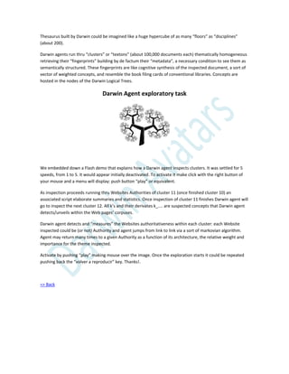 Thesaurus built by Darwin could be imagined like a huge hypercube of as many “floors” as “disciplines”
(about 200).
Darwin agents run thru “clusters” or “textons” (about 100,000 documents each) thematically homogeneous
retrieving their “fingerprints” building by de factum their “metadata”, a necessary condition to see them as
semantically structured. These fingerprints are like cognitive synthesis of the inspected document, a sort of
vector of weighted concepts, and resemble the book filing cards of conventional libraries. Concepts are
hosted in the nodes of the Darwin Logical Trees.
Darwin Agent exploratory task
We embedded down a Flash demo that explains how a Darwin agent inspects clusters. It was settled for 5
speeds, from 1 to 5. It would appear initially deactivated. To activate it make click with the right button of
your mouse and a menu will display: push button “play” or equivalent.
As inspection proceeds running thru Websites Authorities of cluster 11 (once finished cluster 10) an
associated script elaborate summaries and statistics. Once inspection of cluster 11 finishes Darwin agent will
go to inspect the next cluster 12. All k’s and their derivates k_.... are suspected concepts that Darwin agent
detects/unveils within the Web pages’ corpuses.
Darwin agent detects and “measures” the Websites authoritativeness within each cluster: each Website
inspected could be (or not) Authority and agent jumps from link to link via a sort of markovian algorithm.
Agent may return many times to a given Authority as a function of its architecture, the relative weight and
importance for the theme inspected.
Activate by pushing “play” making mouse over the image. Once the exploration starts it could be repeated
pushing back the “volver a reproducir” key. Thanks!.
=> Back
 