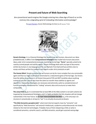 Present and future of Web Searching
Are conventional search engines like Google entering into a New Age of Search or on the
contrary into a degrading spiral of misleading information and knowledge?
By Juan Chamero, Darwin Methodology Architect as of January 1
st
2014
A FUD Vision, by Grist.org
Darwin Ontology: It is a Classical Ontology that models how we, humans, document our ideas
probabilistically. It differs from Computational Ontologies that model how humans document
ideas under strict computational protocols resembling formal logic “forms” specially suited to be
used by trained people and also by agents. Darwin Ontology deals with any type of documents
written by humans in any language and for any thematic from bad and fuzzy written ones to
essays and thesis written by academic and experts under strict protocols as well.
The Human Mind: Darwin assumes that we humans are by far more complex than any conceivable
agent and that our logic could not be constricted to a reductionist game of formal logic. Our brains
have the ability of synthesize in an instant thousand of YES and NOT tonalities about anything
instead of only two and we also have the talent to transfer these abilities to agents and
algorithms. Computing Ontologies are necessary and extremely useful as complementary of
human ontologies and essential for “coding” semantic data and structures to make them
computable.
The actual Web as_is: It is estimated that at least 99% of the Web content is not well suited to be
inspected by Computational Ontologies and it is highly probable that this situation will not change
substantially in the near future. So to “see” more and better the Web as_is the only way is to
structure it semantically or at least to “see” it as virtually structured via Darwin.
“The Web Semantics paraphernalia”: what most Internet experts mean by “semantic” and
specifically by “Web Semantics” will astonish intellectuals, academics and professionals not closely
related to the Internet technologies. Probably many of them deepening a little on what is
considered semantics, semantic search, and Web semantics, would get surprised seeing edge
 