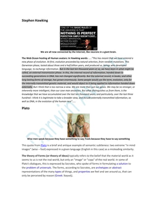 Stephen Hawking
We are all now connected by the Internet, like neurons in a giant brain.
The Web Ocean hosting all Human avatars: In Hawking words: …..”This has meant that we have entered a
new phase of evolution. At first, evolution proceeded by natural selection, from random mutations. This
Darwinian phase, lasted about three and a half billion years, and produced us, beings who developed
language, to exchange information. But in the last ten thousand years or so, we have been in what might be
called, an external transmission phase. In this, the internal record of information, handed down to
succeeding generations in DNA, has not changed significantly. But the external record, in books, and other
long lasting forms of storage, has grown enormously. Some people would use the term, evolution, only for
the internally transmitted genetic material, and would object to it being applied to information handed down
externally. But I think that is too narrow a view. We are more than just our genes. We may be no stronger, or
inherently more intelligent, than our cave man ancestors. But what distinguishes us from them, is the
knowledge that we have accumulated over the last ten thousand years, and particularly, over the last three
hundred. I think it is legitimate to take a broader view, and include externally transmitted information, as
well as DNA, in the evolution of the human race”……
Plato
Wise men speak because they have something to say; Fools because they have to say something
This quote from Plato is a brief and antique example of semantic subtleness: two extreme “in mind
images” (wise – fool) expressed in a given language (English in this case) as a misleading similarity.
The theory of Forms (or theory of Ideas) typically refers to the belief that the material world as it
seems to us is not the real world, but only an "image" or "copy" of the real world. In some of
Plato's dialogues, this is expressed by Socrates, who spoke of forms in formulating a solution to
the problem of universals. The forms, according to Socrates, are archetypes or abstract
representations of the many types of things, and properties we feel and see around us, that can
only be perceived by reason (Greek: λογική).
 