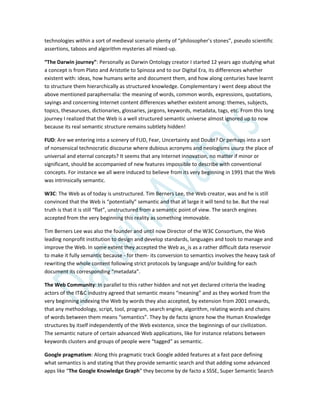 technologies within a sort of medieval scenario plenty of “philosopher’s stones”, pseudo scientific
assertions, taboos and algorithm mysteries all mixed-up.
“The Darwin journey”: Personally as Darwin Ontology creator I started 12 years ago studying what
a concept is from Plato and Aristotle to Spinoza and to our Digital Era, its differences whether
existent with: ideas, how humans write and document them, and how along centuries have learnt
to structure them hierarchically as structured knowledge. Complementary I went deep about the
above mentioned paraphernalia: the meaning of words, common words, expressions, quotations,
sayings and concerning Internet content differences whether existent among: themes, subjects,
topics, thesauruses, dictionaries, glossaries, jargons, keywords, metadata, tags, etc. From this long
journey I realized that the Web is a well structured semantic universe almost ignored up to now
because its real semantic structure remains subtlety hidden!
FUD: Are we entering into a scenery of FUD, Fear, Uncertainty and Doubt? Or perhaps into a sort
of nonsensical technocratic discourse where dubious acronyms and neologisms usurp the place of
universal and eternal concepts? It seems that any Internet innovation, no matter if minor or
significant, should be accompanied of new features impossible to describe with conventional
concepts. For instance we all were induced to believe from its very beginning in 1991 that the Web
was intrinsically semantic.
W3C: The Web as of today is unstructured. Tim Berners Lee, the Web creator, was and he is still
convinced that the Web is “potentially” semantic and that at large it will tend to be. But the real
truth is that it is still “flat”, unstructured from a semantic point of view. The search engines
accepted from the very beginning this reality as something immovable.
Tim Berners Lee was also the founder and until now Director of the W3C Consortium, the Web
leading nonprofit institution to design and develop standards, languages and tools to manage and
improve the Web. In some extent they accepted the Web as_is as a rather difficult data reservoir
to make it fully semantic because - for them- its conversion to semantics involves the heavy task of
rewriting the whole content following strict protocols by language and/or building for each
document its corresponding “metadata”.
The Web Community: In parallel to this rather hidden and not yet declared criteria the leading
actors of the IT&C industry agreed that semantic means “meaning” and as they worked from the
very beginning indexing the Web by words they also accepted, by extension from 2001 onwards,
that any methodology, script, tool, program, search engine, algorithm, relating words and chains
of words between them means “semantics”. They by de facto ignore how the Human Knowledge
structures by itself independently of the Web existence, since the beginnings of our civilization.
The semantic nature of certain advanced Web applications, like for instance relations between
keywords clusters and groups of people were “tagged” as semantic.
Google pragmatism: Along this pragmatic track Google added features at a fast pace defining
what semantics is and stating that they provide semantic search and that adding some advanced
apps like “The Google Knowledge Graph” they become by de facto a SSSE, Super Semantic Search
 