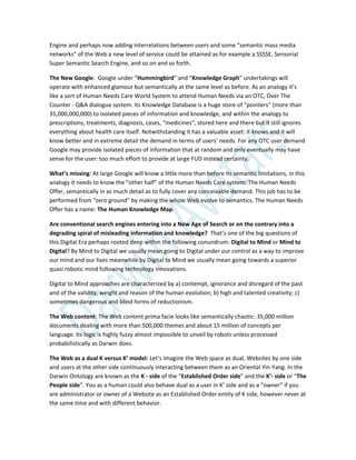 Engine and perhaps now adding interrelations between users and some “semantic mass media
networks” of the Web a new level of service could be attained as for example a SSSSE, Sensorial
Super Semantic Search Engine, and so on and so forth.
The New Google: Google under “Hummingbird” and “Knowledge Graph” undertakings will
operate with enhanced glamour but semantically at the same level as before. As an analogy it’s
like a sort of Human Needs Care World System to attend Human Needs via an OTC, Over The
Counter - Q&A dialogue system. Its Knowledge Database is a huge store of “pointers” (more than
35,000,000,000) to isolated pieces of information and knowledge, and within the analogy to
prescriptions, treatments, diagnosis, cases, “medicines”, stored here and there but it still ignores
everything about health care itself. Notwithstanding it has a valuable asset: it knows and it will
know better and in extreme detail the demand in terms of users’ needs. For any OTC user demand
Google may provide isolated pieces of information that at random and only eventually may have
sense for the user: too much effort to provide at large FUD instead certainty.
What’s missing: At large Google will know a little more than before its semantic limitations, in this
analogy it needs to know the “other half” of the Human Needs Care system: The Human Needs
Offer, semantically in as much detail as to fully cover any conceivable demand. This job has to be
performed from “zero ground” by making the whole Web evolve to semantics. The Human Needs
Offer has a name: The Human Knowledge Map.
Are conventional search engines entering into a New Age of Search or on the contrary into a
degrading spiral of misleading information and knowledge? That’s one of the big questions of
this Digital Era perhaps rooted deep within the following conundrum: Digital to Mind or Mind to
Digital? By Mind to Digital we usually mean going to Digital under our control as a way to improve
our mind and our lives meanwhile by Digital to Mind we usually mean going towards a superior
quasi robotic mind following technology innovations.
Digital to Mind approaches are characterized by a) contempt, ignorance and disregard of the past
and of the validity, weight and reason of the human evolution; b) high and talented creativity; c)
sometimes dangerous and blind forms of reductionism.
The Web content: The Web content prima facie looks like semantically chaotic: 35,000 million
documents dealing with more than 500,000 themes and about 15 million of concepts per
language. Its logic is highly fuzzy almost impossible to unveil by robots unless processed
probabilistically as Darwin does.
The Web as a dual K versus K’ model: Let’s imagine the Web space as dual, Websites by one side
and users at the other side continuously interacting between them as an Oriental Yin-Yang. In the
Darwin Ontology are known as the K - side of the “Established Order side” and the K’- side or “The
People side”. You as a human could also behave dual as a user in K’ side and as a ”owner” if you
are administrator or owner of a Website as an Established Order entity of K side, however never at
the same time and with different behavior.
 