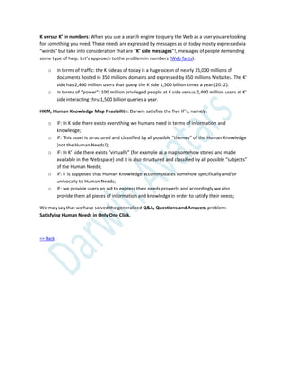 K versus K’ in numbers: When you use a search engine to query the Web as a user you are looking
for something you need. These needs are expressed by messages as of today mostly expressed via
“words” but take into consideration that are “K’ side messages”!, messages of people demanding
some type of help. Let’s approach to the problem in numbers (Web facts):
o In terms of traffic: the K side as of today is a huge ocean of nearly 35,000 millions of
documents hosted in 350 millions domains and expressed by 650 millions Websites. The K’
side has 2,400 million users that query the K side 1,500 billion times a year (2012).
o In terms of “power”: 100 million privileged people at K side versus 2,400 million users at K’
side interacting thru 1,500 billion queries a year.
HKM, Human Knowledge Map Feasibility: Darwin satisfies the five IF’s, namely:
o IF: In K side there exists everything we humans need in terms of information and
knowledge;
o IF: This asset is structured and classified by all possible “themes” of the Human Knowledge
(not the Human Needs!);
o IF: In K’ side there exists “virtually” (for example as a map somehow stored and made
available in the Web space) and it is also structured and classified by all possible “subjects”
of the Human Needs;
o IF: it is supposed that Human Knowledge accommodates somehow specifically and/or
univocally to Human Needs;
o IF: we provide users an aid to express their needs properly and accordingly we also
provide them all pieces of information and knowledge in order to satisfy their needs;
We may say that we have solved the generalized Q&A, Questions and Answers problem:
Satisfying Human Needs in Only One Click.
=> Back
 
