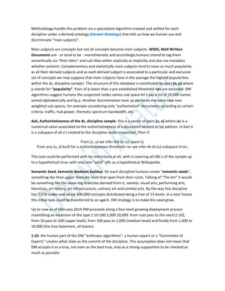 Methodology handle this problem via a specialized algorithm created and settled for each
discipline under a derived ontology (Darwin Ontology) that tells us how we human use and
discriminate “main subjects”.
Main subjects are concepts but not all concepts become main subjects. WWD, Well Written
Documents are - or tend to be - monothematic and accordingly humans intend to tag them
semantically via “their titles” and sub titles either explicitly or implicitly and also via metadata
whether existent. Complementary and statistically main subjects tend to have as much popularity
as all their derived subjects and as each derived subject is associated to a particular and exclusive
set of concepts we may suppose that main subjects have in the average the highest popularities
within the ds, discipline sample!. The structure of this database is constituted by pairs [n, p] where
p stands for “popularity”. Pairs of p lower than a pre established threshold <p> are excluded. DM
algorithms suggest humans the suspected nodes names sub space let’s say a list of 10,000 names
sorted alphabetically and by p. Another discrimination tune up performs the same task over
weighted sub spaces, for example considering only “authoritative” documents according to certain
criteria: traffic, hub power, thematic spectrum bandwidth, etc.
dsA, Authoritativeness of the ds, discipline sample: this is a vector of pairs [u, a] where (a) is a
numerical value associated to the authoritativeness of a document located at (u) address. In fact it
is a subspace of all u’s related to the discipline under inspection. Then if:
From [c, u] we infer the ds (u) space U;
From any [u, a] built for a authoritativeness threshold <a> we infer de ds (u) subspace U<a>;
This task could be performed with no restrictions at all, with U covering all URL’s of the sample up
to a hypothetical U<a> with only one “valid” URL as a hypothetical Webopedia.
Semantic Seed, Semantic Skeleton buildup: for each discipline humans create “semantic seeds”,
something like their upper thematic level that open from their roots. Talking of “The Art” it would
be something like the seven big branches derived from it, namely: visual arts, performing arts,
literature, art history, art infrastructure, culinary art and combat arts. By the way this discipline
has 7,570 nodes and about 400,000 concepts distributed along a tree of 13 levels. In a near future
this initial task could be transferred to an agent. DM strategy is to make this seed grow.
Up to now as of February 2014 DM proceeds along a four level growing deployment process
resembling an explosion of the type 1:10:100:1,000:10,000: from root pass to the seed (1:10),
from 10 pass to 100 (upper level), from 100 pass to 1,000 (medium level) and finally from 1,000 to
10,000 (the tree basement, all leaves).
1:10: the human part of the DM “anthropic algorithms”; a human expert or a “Committee of
Experts” creates what state as the summit of the discipline. This assumption does not mean that
DM accepts it as a true, not even as the best true, only as a strong supposition to be checked as
much as possible.
 