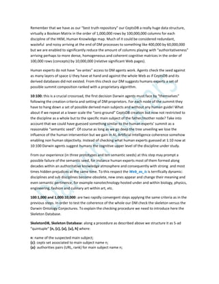 Remember that we have as our “best truth repository” our CeptsDB a really huge data structure,
virtually a Boolean Matrix in the order of 1,000,000 rows by 100,000,000 columns for each
discipline of the HKM, Human Knowledge map. Much of it could be considered redundant,
wasteful and noisy arriving at the end of DM processes to something like 400,000 by 60,000,000
but we are enabled to significantly reduce the amount of columns playing with “authoritativeness”
arriving perhaps to more dense, homogeneous and coherent cognitive matrices in the order of
100,000 rows (concepts) by 10,000,000 (relative significant Web pages).
Human experts do not have “ex-antes” access to DM agents work. Agents check the seed against
as many layers of space U they have at hand and against the whole Web as if CeptsDB and its
derived databases did not existed. From this check our DM suggests humans experts a set of
possible summit composition ranked with a proprietary algorithm.
10:100: this is a crucial crossroad, the first decision Darwin agents must face by “themselves”
following the creation criteria and setting of DM proprietors. For each node of the summit they
have to hang down a set of possible derived main subjects and without any human guide! What
about if we repeat at a lower scale the “zero ground” CeptsDB creation but now not restricted to
the discipline as a whole but to the specific main subject of the father/mother node? Take into
account that we could have guessed something similar to the human experts’ summit as a
reasonable “semantic seed”. Of course as long as we go deep the tree unveiling we lose the
influence of the human intervention but we gain in AI, Artificial Intelligence coherence somehow
enabling non human objectivity. Instead of checking what human experts guessed at 1:10 now at
10:100 Darwin agents suggest humans the cognitive upper level of the discipline under study.
From our experience (in three prototypes and ten semantic seeds) at this step may prompt a
possible failure of the semantic seed, for instance human experts most of them formed along
decades within an authoritative knowledge atmosphere and consequently with strong and most
times hidden prejudices at the same time. To this respect the Web_as_is is terrifically dynamic:
disciplines and sub disciplines become obsolete, new ones appear and change their meaning and
even semantic pertinence, for example nanotechnology hosted under and within biology, physics,
engineering, fashion and culinary art within art, etc.
100:1,000 and 1,000:10,000: are two rapidly convergent steps applying the same criteria as in the
previous steps. In order to test the coherence of the whole our DM check the skeleton versus the
Darwin Ontology Conjectures. To explain the checking procedure we need to introduce here the
Skeleton Database.
SkeletonDB, Skeleton Database: along a procedure as described above we structure it as 5-ad
“quintuple” [n, {c}, {a}, {u}, h] where:
n: name of the suspected main subject;
{c}: cepts set associated to main subject name n;
{a}: authorities pairs (URL, rank) for main subject name n;
 