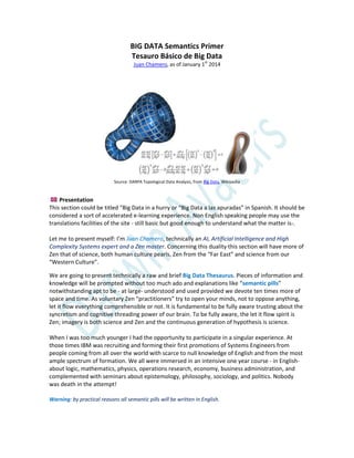 BIG DATA Semantics Primer
Tesauro Básico de Big Data
Juan Chamero, as of January 1st
2014
Source: DARPA Topological Data Analysis, from Big Data, Wikipedia
Presentation
This section could be titled “Big Data in a hurry or “Big Data a las apuradas” in Spanish. It should be
considered a sort of accelerated e-learning experience. Non English speaking people may use the
translations facilities of the site - still basic but good enough to understand what the matter is-.
Let me to present myself: I’m Juan Chamero, technically an AI, Artificial Intelligence and High
Complexity Systems expert and a Zen master. Concerning this duality this section will have more of
Zen that of science, both human culture pearls, Zen from the “Far East” and science from our
“Western Culture”.
We are going to present technically a raw and brief Big Data Thesaurus. Pieces of information and
knowledge will be prompted without too much ado and explanations like “semantic pills”
notwithstanding apt to be - at large- understood and used provided we devote ten times more of
space and time. As voluntary Zen “practitioners” try to open your minds, not to oppose anything,
let it flow everything comprehensible or not. It is fundamental to be fully aware trusting about the
syncretism and cognitive threading power of our brain. To be fully aware, the let it flow spirit is
Zen; imagery is both science and Zen and the continuous generation of hypothesis is science.
When I was too much younger I had the opportunity to participate in a singular experience. At
those times IBM was recruiting and forming their first promotions of Systems Engineers from
people coming from all over the world with scarce to null knowledge of English and from the most
ample spectrum of formation. We all were immersed in an intensive one year course - in English-
about logic, mathematics, physics, operations research, economy, business administration, and
complemented with seminars about epistemology, philosophy, sociology, and politics. Nobody
was death in the attempt!
Warning: by practical reasons all semantic pills will be written in English.
 