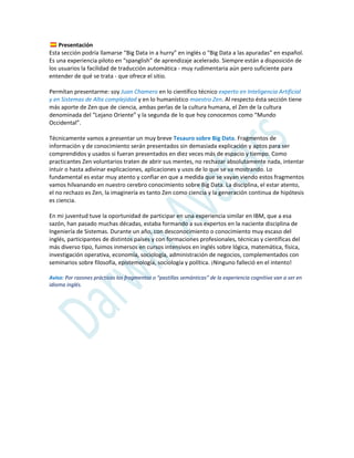 Presentación
Esta sección podría llamarse “Big Data in a hurry” en inglés o “Big Data a las apuradas” en español.
Es una experiencia piloto en “spanglish” de aprendizaje acelerado. Siempre están a disposición de
los usuarios la facilidad de traducción automática - muy rudimentaria aún pero suficiente para
entender de qué se trata - que ofrece el sitio.
Permítan presentarme: soy Juan Chamero en lo científico técnico experto en Inteligencia Artificial
y en Sistemas de Alta complejidad y en lo humanístico maestro Zen. Al respecto ésta sección tiene
más aporte de Zen que de ciencia, ambas perlas de la cultura humana, el Zen de la cultura
denominada del “Lejano Oriente” y la segunda de lo que hoy conocemos como “Mundo
Occidental”.
Técnicamente vamos a presentar un muy breve Tesauro sobre Big Data. Fragmentos de
información y de conocimiento serán presentados sin demasiada explicación y aptos para ser
comprendidos y usados si fueran presentados en diez veces más de espacio y tiempo. Como
practicantes Zen voluntarios traten de abrir sus mentes, no rechazar absolutamente nada, intentar
intuir o hasta adivinar explicaciones, aplicaciones y usos de lo que se va mostrando. Lo
fundamental es estar muy atento y confiar en que a medida que se vayan viendo estos fragmentos
vamos hilvanando en nuestro cerebro conocimiento sobre Big Data. La disciplina, el estar atento,
el no rechazo es Zen, la imaginería es tanto Zen como ciencia y la generación continua de hipótesis
es ciencia.
En mi juventud tuve la oportunidad de participar en una experiencia similar en IBM, que a esa
sazón, han pasado muchas décadas, estaba formando a sus expertos en la naciente disciplina de
Ingeniería de Sistemas. Durante un año, con desconocimiento o conocimiento muy escaso del
inglés, participantes de distintos países y con formaciones profesionales, técnicas y científicas del
más diverso tipo, fuimos inmersos en cursos intensivos en inglés sobre lógica, matemática, física,
investigación operativa, economía, sociología, administración de negocios, complementados con
seminarios sobre filosofía, epistemología, sociología y política. ¡Ninguno falleció en el intento!
Aviso: Por razones prácticas los fragmentos o “pastillas semánticas” de la experiencia cognitiva van a ser en
idioma inglés.
 