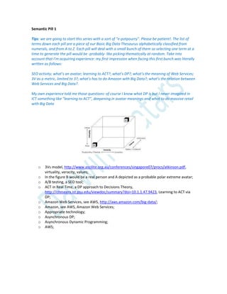 Semantic Pill 1
Tips: we are going to start this series with a sort of “e-potpourry”. Please be patient!. The list of
terms down each pill are a piece of our Basic Big Data Thesaurus alphabetically classified from
numerals, and from A to Z. Each pill will deal with a small bunch of them so selecting one term at a
time to generate the pill would be -probably- like picking thematically at random. Take into
account that I’m acquiring experience: my first impression when facing this first bunch was literally
written as follows:
SEO activity; what’s an avatar; learning to ACT?; what’s DP?; what’s the meaning of Web Services;
3V as a metric, limited to 3?; what’s has to do Amazon with Big Data?; what’s the relation between
Web Services and Big Data?.
My own experience told me those questions: of course I know what DP is but I never imagined in
ICT something like “learning to ACT”, deepening in avatar meanings and what to do massive retail
with Big Data
o 3Vs model, http://www.ascilite.org.au/conferences/singapore07/procs/atkinson.pdf,
virtuality, veracity, values;
o In the figure B would be a real person and A depicted as a probable polar extreme avatar;
o A/B testing, a SEO tool;
o ACT in Real Time, a DP approach to Decisions Theory,
http://citeseerx.ist.psu.edu/viewdoc/summary?doi=10.1.1.47.9423, Learning to ACT via
DP;
o Amazon Web Services, see AWS, http://aws.amazon.com/big-data/;
o Amazon, see AWS, Amazon Web Services;
o Appropriate technology;
o Asynchronous DP;
o Asynchronous Dynamic Programming;
o AWS;
 