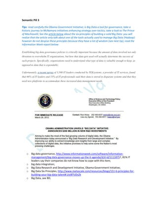 Semantic Pill 3
Tips: read carefully the Obama Government Initiative; is Big Data a tool for governance; take a
historic journey to McNamara initiatives enhancing strategy over tactics; take a look to The Prince
of Machiavelli; See the article below about the six principles of building a solid Big Data: you will
realize that the article only talk about one of the tools actually used to manage Big Data (Hadoop):
however do not despise these principles because they have a lot of wisdom (see next tip); read the
Information Week report below:
Establishing big data governance policies is critically important because the amount of data involved not only
threatens to overwhelm IT organizations, but how that data gets used will actually determine the success of
such projects. Specifically, organizations need to understand what type of data is valuable enough to keep, as
opposed to data that is expendable.
Unfortunately, a recent survey of 3,500 IT leaders conducted by TEKsystems, a provider of IT services, found
that 66% of IT leaders and 53% of IT professionals said their data is stored in disparate systems and that they
need new platforms to accommodate these increased data management needs.
o Big data governance, http://www.informationweek.com/software/information-
management/big-data-governance-moves-up-the-it-agenda/d/d-id/1111875?, 81% IT
leaders say their companies do not know how to cope with this item;
o big data integration;
o Big Data Research and Development Initiative, Obama Government Initiative;
o Big Data Six Principles, http://www.metascale.com/resources/blogs/151-6-principles-for-
building-your-big-data-talent#.UstBTtJDsZk
o Big Data, see BD;
 