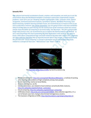 Semantic Pill 4
Tips: physical and mental socialization of work, creation, and innovation; we invite you to see the
article below about the blackboard metaphor a technique used to face cooperatively complex
problems: some of its uses are: Breaking complex cryptographic codes, computer vision, Speech
recognition, Command and Control Systems, Surveillance Systems, Workflow Processing, Case-
based reasoning, Symbolic learning and Data Fusion; we recommend you to invest as time as you
can to study these creatures: the cellular automaton: you are going to learn a bit more and better
what AI and Big Data are and entering into the world of one of the visionaries of the last century
and for many the father of computing as we know today: Von Neumann; This pill is going to take
longer that previous ones; we recommend to you to explore the DamFoundation.org Website to
see a real and perhaps the most outstanding Big Data Application in the world; If you want to
know a little about computational logic and math related to big data take a look to the complexity
of a data collection algorithm that at large discriminate data in big clusters (“clustering”); Finally
this pill ends with “cloud computing” a concept in formation not yet well defined and closely
related to a concept we have seen: “Web Services” (see “DaaS” in Pill 2);
The Evolution of Big Data at CERN, by DamFoundation.org
o Blackboard metaphor, http://c2.com/cgi/wiki?BlackboardMetaphor, a method of working
when dealing with problems of high complexity among many people;
o Brand monitoring, mainly via Social Media;
o Business intelligence, see BI;
o Cellular automaton, see related to how to behave semantically Web creatures,
http://en.wikipedia.org/wiki/Cellular_automaton
o Cloud computing, http://en.wikipedia.org/wiki/Cloud_computing;
o CERN data stream, http://cds.cern.ch/record/1430825, data collection algorithm, it’s a
sort of Darwin cave men, trying to discriminate homogeneous clusters,
o The Evolution of Big Data at CERN, http://damfoundation.org/category/big-data-2/;
 