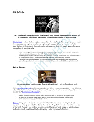 Nikola Tesla
Every living being is an engine geared to the wheelwork of the universe. Though seemingly affected only
by its immediate surroundings, the sphere of external influence extends to infinite distance.
Nikolas Tesla, perhaps the best modern avatar of the “inventor” and of the inventive was a Serbian
American electrical engineer, mechanical engineer, physicist, and futurist best known for his
contributions to the design of the modern alternating current electricity supply system. See some
quotes from its autobiography:
 Instinct is something which transcends knowledge. We have, undoubtedly, certain finer fibers that enable us to perceive
truths when logical deduction, or any other willful effort of the brain, is futile.
 do not think there is any thrill that can go through the human heart like that felt by the inventor as he sees some creation of
the brain unfolding to success... such emotions make a man forget food, sleep, friends, love, everything.
 It seems that I have always been ahead of my time. I had to wait nineteen years before Niagara was harnessed by my
system, fifteen years before the basic inventions for wireless which I gave to the world in 1893 were applied universally.
Jaime Balmes
Entendemos más por intuición que por discurso: la intuición clara y viva es el carácter del genio
Father Jaime Balmes y Urpiá (Catalan: Jaume Llucià Antoni Balmes i Urpià; 28 August 1810 – 9 July 1848) was
a Spanish Catholic priest known for his political and philosophical writing. In some extents he could be
considered a “Common Sense Philosopher”.
 La lectura es como el alimento; el provecho no está en proporción de lo que se come, sino de los que se digiere.
 Me convencí de que dudar de todo es carecer de lo más preciso de la razón humana, que es el sentido común.
 Terrible es el error cuando usurpa el nombre de la ciencia.
Balmes distinguishes between the concept of truth and the concept of certainty. Truth is the
expression of the agreement of the ideal order with the thing. Certainty is the mental acceptance
of the truth. There are two kinds of certainty: general human certainty (acquired spontaneously
and instinctively), and philosophical certainty (the fruit of intellectual reflection).
 