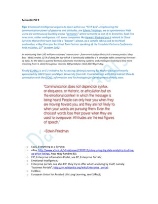 Semantic Pill 9
Tips: Emotional Intelligence regains its place within our “Tech Era”, emphasizing the
communication power of gestures and attitudes, see Edwin Friedman; we as spontaneous Web
users are continuously building a new “semiotics” where semantic is one of its branches; EaaS is a
new term, rather ambiguous still: some companies like Hewlett Packard use it related to Cloud
Services that at their turn look like a “bazaar”: please, as a sample take a look to its Piksel
audiovideo; e-Bay Principal Architect Tom Fastner speaking at the Teradata Partners Conference
held in Dallas, 23rd
October 2012:
In monitoring their 100 million customers' interactions - from every button they click to every product they
buy - eBay creates 12TB of data per day which is continually added to a 4 petabyte table containing 4tn rows
of data. As the data is queried both by automatic monitoring systems and employees looking to find more
meaning from it, data throughput reaches 100 petabytes (102,400TB) per day.
Finally EU4ALL is an EU initiative for Accessing Lifelong Learning for Higher Education mainly
sponsored by UNED Spain and Open University from UK. Its relationship with BD is indirect thru its
connection with the ITC4D, Information and Technologies for Development already seen;
o EaaS, Everything as a Service;
o eBay, http://www.v3.co.uk/v3-uk/news/2302017/ebay-using-big-data-analytics-to-drive-
up-price-listings, how eBay handles BD;
o EIP, Enterprise Information Portal, see EP, Enterprise Portals;
o Emotional Intelligence;
o Enterprise portals, see also EIP, they try to offer what’s evolving by itself, namely
“business Portals”, http://en.wikipedia.org/wiki/Enterprise_portal;
o EU4ALL;
o European Union for Assisted Life Long Learning, see EU4ALL;
 