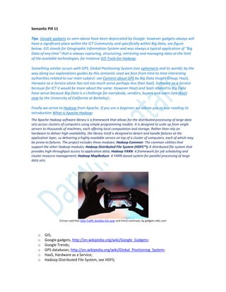 Semantic Pill 11
Tips: Google gadgets as seen above have been deprecated by Google: however gadgets always will
have a significant place within the ICT Community and specifically within Big Data, see figure
below; GIS stands for Geographic Information System and was always a typical application of “Big
Data of any time” that is always capturing, structuring, retrieving and managing data at the limit
of the available technologies, for instance GIS Tools for Hadoop;
Something similar occurs with GPS, Global Positioning System (see ephemeris and its world); by the
way along our explorations guides by this semantic seed we face from time to time interesting
authorities related to our main subject: see Content about GPS by Big Data Insight Group; HaaS,
Harware as a Service alone has not too much sense perhaps less than SaaS, Software as a Service
because for ICT it would be more about the same. However HaaS and SaaS related to Big Data
have sense because Big Data is a challenge for everybody, vendors, buyers and users (see HaaS
now by the University of California at Berkeley) ;
Finally we arrive to Hadoop from Apache. If you are a beginner we advise you to star reading its
introduction What is Apache Hadoop:
The Apache Hadoop software library is a framework that allows for the distributed processing of large data
sets across clusters of computers using simple programming models. It is designed to scale up from single
servers to thousands of machines, each offering local computation and storage. Rather than rely on
hardware to deliver high-availability, the library itself is designed to detect and handle failures at the
application layer, so delivering a highly-available service on top of a cluster of computers, each of which may
be prone to failures. The project includes these modules: Hadoop Common: The common utilities that
support the other Hadoop modules; Hadoop Distributed File System (HDFS™); A distributed file system that
provides high-throughput access to application data; Hadoop YARN: A framework for job scheduling and
cluster resource management; Hadoop MapReduce: A YARN-based system for parallel processing of large
data sets.
Ericson said that Data Traffic doubles this year and trend continues, by gadgets.ndtc.com
o GIS;
o Google gadgets, http://en.wikipedia.org/wiki/Google_Gadgets;
o Google Trends;
o GPS databases, http://en.wikipedia.org/wiki/Global_Positioning_System;
o HaaS, Hardware as a Service;
o Hadoop Distributed File System, see HDFS;
 