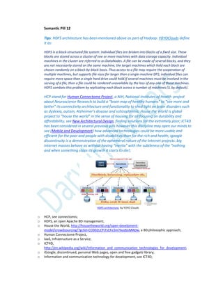 Semantic Pill 12
Tips: HDFS architecture has been mentioned above as part of Hadoop: YOYOClouds define
it as:
HDFS is a block-structured file system: individual files are broken into blocks of a fixed size. These
blocks are stored across a cluster of one or more machines with data storage capacity. Individual
machines in the cluster are referred to as DataNodes. A file can be made of several blocks, and they
are not necessarily stored on the same machine; the target machines which hold each block are
chosen randomly on a block-by-block basis. Thus access to a file may require the cooperation of
multiple machines, but supports file sizes far larger than a single-machine DFS; individual files can
require more space than a single hard drive could hold.If several machines must be involved in the
serving of a file, then a file could be rendered unavailable by the loss of any one of those machines.
HDFS combats this problem by replicating each block across a number of machines (3, by default).
HCP stand for Human Connectome Project, a NIH, National Institutes of Health project
about Neuroscience Research to build a “brain map of healthy humans” to “see more and
better” its connectivity architecture and functionality to shed light on brain disorders such
as dyslexia, autism, Alzheimer’s disease and schizophrenia; House the World is global
project to “house the world” in the sense of housing for all focusing on durability and
affordability, see New Architectural Design, finding solutions for the extremely poor; ICT4D
has been considered in several previous pills however this discipline may open our minds to
see (Mobile and Development) how advanced technologies could be more usable and
efficient for the poor and people with disabilities than for the rich and health; igoogle
discontinuity is a demonstration of the ephemeral nature of the Internet projects: big
Internet masses behave as without having “inertia” with the subtleness of the “nothing
and when something stops its growth it starts to die!;
HDFS architecture, by YOYO Clouds
o HCP, see connectomis;
o HDFS, an open Apache BD management;
o House the World, http://housetheworld.org/open-develpment-
model/crowdsourcing/?gclid=CO302LCPi7sCFe3m7AodLkMADw, a BD philosophic approach;
o Human Connectome Project,
o IaaS, Infrastructure as a Service;
o ICT4D,
http://en.wikipedia.org/wiki/Information_and_communication_technologies_for_development;
o iGoogle, discontinued, personal Web pages, open and free gadgets library;
o Information and communication technology for development, see ICT4D;
 