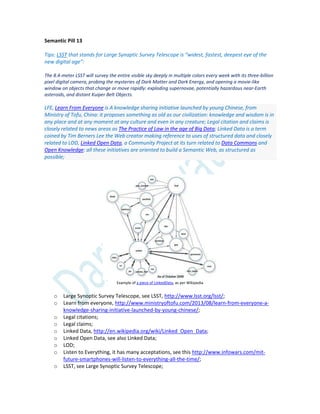 Semantic Pill 13
Tips: LSST that stands for Large Synaptic Survey Telescope is “widest, fastest, deepest eye of the
new digital age”:
The 8.4-meter LSST will survey the entire visible sky deeply in multiple colors every week with its three-billion
pixel digital camera, probing the mysteries of Dark Matter and Dark Energy, and opening a movie-like
window on objects that change or move rapidly: exploding supernovae, potentially hazardous near-Earth
asteroids, and distant Kuiper Belt Objects.
LFE, Learn From Everyone is A knowledge sharing initiative launched by young Chinese, from
Ministry of Tofu, China: it proposes something as old as our civilization: knowledge and wisdom is in
any place and at any moment at any culture and even in any creature; Legal citation and claims is
closely related to news areas as The Practice of Law in the age of Big Data; Linked Data is a term
coined by Tim Berners Lee the Web creator making reference to uses of structured data and closely
related to LOD, Linked Open Data, a Community Project at its turn related to Data Commons and
Open Knowledge: all these initiatives are oriented to build a Semantic Web, as structured as
possible;
Example of a piece of LinkedData, as per Wikipedia
o Large Synoptic Survey Telescope, see LSST, http://www.lsst.org/lsst/;
o Learn from everyone, http://www.ministryoftofu.com/2013/08/learn-from-everyone-a-
knowledge-sharing-initiative-launched-by-young-chinese/;
o Legal citations;
o Legal claims;
o Linked Data, http://en.wikipedia.org/wiki/Linked_Open_Data;
o Linked Open Data, see also Linked Data;
o LOD;
o Listen to Everything, it has many acceptations, see this http://www.infowars.com/mit-
future-smartphones-will-listen-to-everything-all-the-time/;
o LSST, see Large Synoptic Survey Telescope;
 