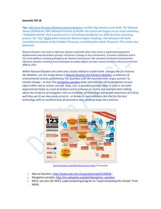Semantic Pill 18
Tips: Infectious Diseases following natural disasters, another big scenario, from NLM, The National
library of Medicine, NIH, National Institute of Health: this article will trigger on our mind something
“metadata related” that is we found on it something valuable for our Web Semantic eLearning
process: the “tag” MeSH which stands for Medical Subject Headings, that belong to the NLM
Controlled Vocabulary of the PubMed Thesaurus, something like a Web Thesaurus! This article says
(abstract):
Natural disasters may lead to infectious disease outbreaks when they result in substantial population
displacement and exacerbate synergic risk factors (change in the environment, in human conditions and in
the vulnerability to existing pathogens) for disease transmission. We reviewed risk factors and potential
infectious diseases resulting from prolonged secondary effects of major natural disasters that occurred from
2000 to 2011.
Within Natural Disasters are some ones closely related to visible Earth changes like for instance
the Weather, see the image below in Natural Disaster and Extreme Weather, a collection of
environmental articles published by The Guardian (UK) like Australia links 'angry summer' to
climate change – at last!;The navigation paradox deals with collision risk in navigation via any
object either real or virtual: aircraft, ships, cars. A paradox could be either a valid or not valid
argument but helps as a tool of analysis and to enhance our critics. For example when talking
about the incidence of navigation risks as a function of technology and people awareness of it (how
well they use it) we may easily arrive to - or driven to- contradictions like that for the best
technology with an excellent level of awareness may create at large risk scenarios.
`
Extreme Weather and Global Warming are linked, The Guardian
o Natural disasters, http://www.ncbi.nlm.nih.gov/pubmed/22149618 ;
o Navigation paradox, http://en.wikipedia.org/wiki/Navigation_paradox;
o NCCS, see also CSC NCCS, supercomputing program to “supercomputing the climate” from
NASA;
 