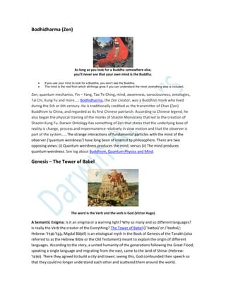 Bodhidharma (Zen)
As long as you look for a Buddha somewhere else,
you'll never see that your own mind is the Buddha.
 If you use your mind to look for a Buddha, you won't see the Buddha.
 The mind is the root from which all things grow if you can understand the mind, everything else is included.
Zen, quantum mechanics, Yin – Yang, Tao Te Ching, mind, awareness, consciousness, ontologies,
Tai Chi, Kung Fu and more….: Bodhidharma, the Zen creator, was a Buddhist monk who lived
during the 5th or 6th century. He is traditionally credited as the transmitter of Chan (Zen)
Buddhism to China, and regarded as its first Chinese patriarch. According to Chinese legend, he
also began the physical training of the monks of Shaolin Monastery that led to the creation of
Shaolin Kung Fu. Darwin Ontology has something of Zen that states that the underlying base of
reality is change, process and impermanence relatively in slow motion and that the observer is
part of the system……The strange interactions of fundamental particles with the mind of the
observer ('quantum weirdness') have long been of interest to philosophers. There are two
opposing views: (i) Quantum weirdness produces the mind, versus (ii) The mind produces
quantum weirdness. See log about Buddhism, Quantum Physics and Mind.
Genesis – The Tower of Babel
The word is the Verb and the verb is God (Victor Hugo)
A Semantic Enigma: Is it an enigma or a warning light? Why so many and so different languages?
Is really the Verb the creator of the Everything? The Tower of Babel (/ˈbæbəl/ or /ˈbeɪbəl/;
Hebrew: ‫ל‬ ַּ‫ד‬ְ‫ג‬ ִ‫מ‬ ‫ל‬ ֶ‫ב‬ ָּ‫ב‬, Migdal Bāḇēl) is an etiological myth in the Book of Genesis of the Tanakh (also
referred to as the Hebrew Bible or the Old Testament) meant to explain the origin of different
languages. According to the story, a united humanity of the generations following the Great Flood,
speaking a single language and migrating from the east, came to the land of Shinar (Hebrew:
‫שנער‬). There they agreed to build a city and tower; seeing this, God confounded their speech so
that they could no longer understand each other and scattered them around the world.
 