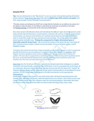 Semantic Pill 19
Tips: Are we entering into a real “Big Science” or are we as ever striving hard pushing the frontier
of the unknown? Data Driven Discovery talks about a digital copy of the universe encrypted, (see
LSST, Large Synoptic Survey Telescope in previous pills):
“The data volumes we *will get+ out of LSST are so large that the limitation on our ability to do science isn’t
the ability to collect the data, it’s the ability to understand the systematic uncertainties in the data,”
said Andrew Connolly, an astronomer at the University of Washington.
Non Linear System Identification deals with identifying the different types of real life systems under
study namely industrial processes, control systems, economy, life sciences, medicine social systems
and networks, etc, because most of them are nonlinear being linearity a form of idealization in
order to study them under the laws and tools of math and logic. This article goes a little ahead
idealizing data itself affirming: “Finding the unexpected in a higher-dimensional space is
impossible using the human brain.” We recommend to deep a little about the four main types of
NLS: 1) Volterra series models, 2) block structured models, 3) neural network models, and 4)
NARMAX models;
“The figure that illustrate this pill shows 4 types of equilibrium you should distinguish in order to understand
Big Data better because one usual approach is to describe the solutions globally (via nullclines). What
happens around an equilibrium point remains a mystery so far. Here we propose then to discuss this
problem. The main idea is to approximate a nonlinear system by a linear one (around the equilibrium point).
Of course, we do hope that the behavior of the solutions of the linear system will be the same as the
nonlinear one. This is the case most of the time (not all the time!).”
Open Data (see the list of over 200 local, regional and national open data catalogues) is a global
movement and semantically a universal idea in formation. From its very beginning, at the dawn of
our civilization, data was closely related to any type of asset and with the nature of a “capital” by
itself (see Merton Thesis) and its “opening” will go head to head parallel to the development of our
societies. For this reason what really crucial is the Web contribution to this opening (see
Datacatalogs);
Finally PaaS, Platform as a Service, is one of the three pillars of Cloud Computing Services that
includes SaaS, Software as a Service, IaaS and Infrastructure as a Service. Users of this service may
create, control and set their own software under the contracted platform. Remember that PaaS
has not too much sense alone but within an almost enforced trilogy [PaaS, SaaS, IaaS];
KRIT algorithm, Monfort University (UK)
 