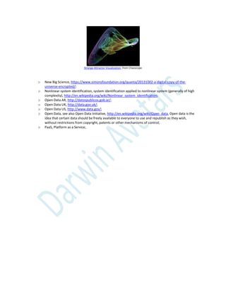 Strange Attractor Visualization, from Chaoscope
o New Big Science, https://www.simonsfoundation.org/quanta/20131002-a-digital-copy-of-the-
universe-encrypted/;
o Nonlinear system identification, system identification applied to nonlinear system (generally of high
complexity), http://en.wikipedia.org/wiki/Nonlinear_system_identification;
o Open Data AR, http://datospublicos.gob.ar/;
o Open Data UK, http://data.gov.uk/;
o Open Data US, http://www.data.gov/;
o Open Data, see also Open Data Initiative, http://en.wikipedia.org/wiki/Open_data, Open data is the
idea that certain data should be freely available to everyone to use and republish as they wish,
without restrictions from copyright, patents or other mechanisms of control;
o PaaS, Platform as a Service;
 