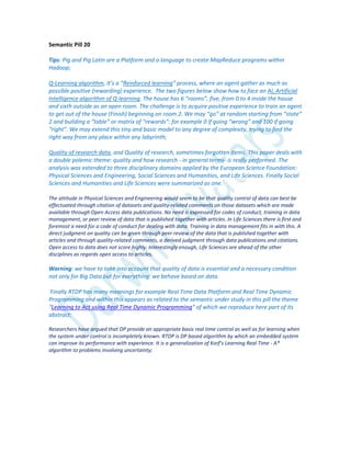 Semantic Pill 20
Tips: Pig and Pig Latin are a Platform and a language to create MapReduce programs within
Hadoop;
Q-Learning algorithm, it’s a “Reinforced learning” process, where an agent gather as much as
possible positive (rewarding) experience. The two figures below show how to face an AI, Artificial
Intelligence algorithm of Q-learning. The house has 6 “rooms”, five, from 0 to 4 inside the house
and sixth outside as an open room. The challenge is to acquire positive experience to train an agent
to get out of the house (Finish) beginning on room 2. We may “go” at random starting from “state”
2 and building a “table” or matrix of “rewards”: for example 0 if going “wrong” and 100 if going
“right”. We may extend this tiny and basic model to any degree of complexity, trying to find the
right way from any place within any labyrinth;
Quality of research data, and Quality of research, sometimes forgotten items. This paper deals with
a double polemic theme: quality and how research - in general terms- is really performed. The
analysis was extended to three disciplinary domains applied by the European Science Foundation:
Physical Sciences and Engineering, Social Sciences and Humanities, and Life Sciences. Finally Social
Sciences and Humanities and Life Sciences were summarized as one.
The attitude in Physical Sciences and Engineering would seem to be that quality control of data can best be
effectuated through citation of datasets and quality-related comments on those datasets which are made
available through Open Access data publications. No need is expressed for codes of conduct, training in data
management, or peer review of data that is published together with articles. In Life Sciences there is first and
foremost a need for a code of conduct for dealing with data. Training in data management fits in with this. A
direct judgment on quality can be given through peer review of the data that is published together with
articles and through quality-related comments, a derived judgment through data publications and citations.
Open access to data does not score highly. Interestingly enough, Life Sciences are ahead of the other
disciplines as regards open access to articles.
Warning: we have to take into account that quality of data is essential and a necessary condition
not only for Big Data but for everything: we behave based on data.
Finally RTDP has many meanings for example Real Time Data Platform and Real Time Dynamic
Programming and within this appears as related to the semantic under study in this pill the theme
“Learning to Act using Real Time Dynamic Programming” of which we reproduce here part of its
abstract:
Researchers have argued that DP provide an appropriate basis real time control as well as for learning when
the system under control is incompletely known. RTDP is DP based algorithm by which an embedded system
can improve its performance with experience. It is a generalization of Korf’s Learning Real Time - A*
algorithm to problems involving uncertainty;
 