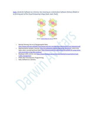SaaS, stands for Software as a Service, has meaning as a stand alone Software Delivery Model or
as forming part of the Cloud Computing trilogy [SaaS, IaaS, PaaS];
Source: Habitat Maps for the EU (MESH)
o Remote Sensing, the era of big geospatial data,
http://www.exascale.org/bdec/sites/www.exascale.org.bdec/files/whitepapers/raju-bigspatial.pdf;
o Representative samples, classical: http://en.wikipedia.org/wiki/Sampling_(statistics), cares to be
taken when considering Social Data: http://sloanreview.mit.edu/article/the-pitfalls-of-using-online-
and-social-data-in-big-data-analysis/;
o Roadway traffic control, see https://www.thalesgroup.com/en/worldwide/transportation/road-
traffic-management;
o RTDP, Real Time Dynamic Programming;
o SaaS, Software as a Service;
 