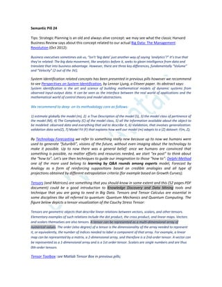 Semantic Pill 24
Tips: Strategic Planning is an old and always alive concept: we may see what the classic Harvard
Business Review says about this concept related to our actual Big Data: The Management
Revolution (Oct 2012):
Business executives sometimes ask us, “Isn’t ‘big data’ just another way of saying ‘analytics’?” It’s true that
they’re related: The big data movement, like analytics before it, seeks to glean intelligence from data and
translate that into business advantage. However, there are three key differences, fundamentally “Volume”
and “Velocity” (2 out of the 3V);
System Identification related concepts has been presented in previous pills however we recommend
to see Perspectives on System Identification, by Lennar Ljung, a Citseer paper. Its abstract says:
System identiﬁcation is the art and science of building mathematical models of dynamic systems from
observed input-output data. It can be seen as the interface between the real world of applications and the
mathematical world of control theory and model abstractions.
We recommend to deep on its methodology core as follows:
1) estimate globally the model (m), 2) a True Description of the model (S), 3) the model class of pertinence of
the model (M), 4) The Complexity (C) of the model class, 5) all the Information available about the object to
be modeled: observed data and everything that aid to describe it, 6) Validation, that involves generalization:
validation data sets(Z), 7) Model Fit (F) that explains how well our model (m) adapts to a (Z) dataset: F(m, Z);
By Technology Forecasting we refer to something really new because up to now we humans were
used to generate “futuribili”, visions of the future, without even imaging about the technology to
make it possible. Up to now there was a general belief: once we humans are convinced that
something is possible, no matter efforts and resources needed, we start “ex post” to think about
the “how to”. Let’s see then techniques to guide our imagination to those “how to”: Delphi Method
one of the more used belong to learning by Q&A rounds among experts model, Forecast by
Analogy as a form of reinforcing suppositions based on credible analogies and all type of
projections obtained by different extrapolation criteria (for example based on Growth Curves);
Tensors (and Matrices) are something that you should know in some extent and this (52 pages PDF
document) could be a good introduction to Knowledge Discovery and Data Mining tools and
technique that you are going to need in Big Data. Tensors and Tensor Calculus are essential in
some disciplines like all referred to quantum: Quantum Mechanics and Quantum Computing. The
figure below depicts a tensor visualization of the Cauchy Stress Tensor:
Tensors are geometric objects that describe linear relations between vectors, scalars, and other tensors.
Elementary examples of such relations include the dot product, the cross product, and linear maps. Vectors
and scalars themselves are also tensors. A tensor can be represented as a multi-dimensional array of
numerical values. The order (also degree) of a tensor is the dimensionality of the array needed to represent
it, or equivalently, the number of indices needed to label a component of that array. For example, a linear
map can be represented by a matrix, a 2-dimensional array, and therefore is a 2nd-order tensor. A vector can
be represented as a 1-dimensional array and is a 1st-order tensor. Scalars are single numbers and are thus
0th-order tensors.
Tensor Toolbox: see Matlab Tensor Box in previous pills;
 