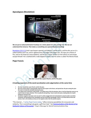 Apocalypses (Revelation)
We are just an advanced breed of monkeys on a minor planet of a very average star. But we can
understand the Universe. That makes us something very special (Stephen Hawking)
Revelation 19:11-21 And I saw heaven opened, and behold, a white horse, and He who sat on it is
called Faithful and True, and in righteousness He judges and wages war. His eyes are a flame of
fire, and on His head are many diadems; and He has a name written on Him which no one knows
except Himself. He is clothed with a robe dipped in blood, and His name is called The Word of God.
Pope Francis
Oh, how I would like a poor Church, and for the poor.
A leading exponent of the word sacralization and vulgarization at the same time
 Oh, how I would like a poor Church, and for the poor.
 We must restore hope to young people, help the old, be open to the future, and spread love. Be poor among the poor.
We need to include the excluded and preach peace.
 I am always wary of decisions made hastily. I am always wary of the first decision, that is, the first thing that comes to my
mind if I have to make a decision. This is usually the wrong thing. I have to wait and assess, looking deep into myself,
taking the necessary time.
 Sometimes negative news does come out, but it is often exaggerated and manipulated to spread scandal. Journalists
sometimes risk becoming ill from coprophilia and thus fomenting coprophagia: which is a sin that taints all men and
women, that is, the tendency to focus on the negative rather than the positive aspects.
“The internet …,” writes Pope Francis today, “offers immense possibilities for encounter and
solidarity. This is something truly good, a gift from God.” See Communication at the Service of an
Authentic Culture of Encounter": Pope's Message for World Communications Day.
 