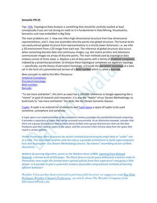 Semantic Pill 25
Tips: TDA, Topological Data Analysis is something that should be carefully studied at least
conceptually if you are not strong on math as it is fundamental in Data Mining, Visualization,
Semantics and now embedded in Big Data:
The main problems are: 1. how one infers high-dimensional structure from low-dimensional
representations; and 2. how one assembles discrete points into global structure. The human brain
can easily extract global structure from representations in a strictly lower dimension, i.e. we infer
a 3D environment from a 2D image from each eye. The inference of global structure also occurs
when converting discrete data into continuous images, e.g. dot-matrix printers and televisions
communicate images via arrays of discrete points. The main method used by topological data
analysis consist of three steps: a. Replace a set of data points with a family of simplicial complexes,
indexed by a proximity parameter; b) Analyze these topological complexes via algebraic topology
— specifically, via the theory of persistent homology, c) Encode the persistent homology of a data
set in the form of a parameterized version of a Betti number which is called a barcode.
New concepts to add to this Mini Thesaurus:
Simplicial Complexes;
Persistent homology;
Betti number;
Barcode;
“To see more and better”, this term as exact has 1,340,000 references in Google appearing like a
“meme” or goal of research and innovation. It is also the “motto” of our Darwin Methodology: to
build tools to “see more and better” the Web, like the Darwin Semantic Glasses.
Tuples: A tuple is an ordered list of elements and Tuple Space a space of tuples to be used
sometime, somewhere and somehow:
A tuple space is an implementation of the associative memory paradigm for parallel/distributed computing.
It provides a repository of tuples that can be accessed concurrently. As an illustrative example, consider that
there are a group of processors that produce pieces of data and a group of processors that use the data.
Producers post their data as tuples in the space, and the consumers then retrieve data from the space that
match a certain pattern.
Vector Processing refers to process by vectors instead of processing by single data or “scalar” one
at a time. This technique could be used not only as a possible architecture to build supercomputers
bust also as program. Our Darwin Methodology process “by textons” resembling vectors of Web
documents.
Watkins Q-Learning Algorithm, points to the Watkins thesis (1989): Learning from Delayed
Rewards, a liminal work of 220 pages. The thesis faces a crucial query behavioral scientists make to
themselves: how might the animals learn optimal policies from their experience? and going a little
deeper: is it possible to give a systematic analysis of possible computational methods of learning
efficient behavior?
Weather Forecast has been reviewed in previous pills however we suggest to read Big Data
Reshapes Weather Channel Predictions, an article about The Weather Company from
InformationWeek.com:
 