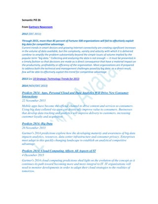 Semantic Pill 26
From Gartners Newsroom
2012 (DEC 2011)
Through 2015, more than 85 percent of Fortune 500 organizations will fail to effectively exploit
big data for competitive advantage.
Current trends in smart devices and growing Internet connectivity are creating significant increases
in the volume of data available, but the complexity, variety and velocity with which it is delivered
combine to amplify the problem substantially beyond the simple issues of volume implied by the
popular term "big data." Collecting and analyzing the data is not enough — it must be presented in
a timely fashion so that decisions are made as a direct consequence that have a material impact on
the productivity, profitability or efficiency of the organization. Most organizations are ill prepared
to address both the technical and management challenges posed by big data; as a direct result,
few will be able to effectively exploit this trend for competitive advantage.
2013 See 10 Strategic Technology Trends for 2013
2014 (NOV/DEC 2013)
Predicts 2014: Apps, Personal Cloud and Data Analytics Will Drive New Consumer
Interactions
22 November 2013
Mobile apps have become the official channel to drive content and services to consumers.
Using big data collated via apps can drastically improve value to consumers. Businesses
that develop data tracking and analytics will improve delivery to customers, increasing
customer loyalty and acquisition.
Predicts 2014: Big Data
20 November 2013
Gartner's 2014 predictions explore how the developing maturity and awareness of big data
impacts analytics, resources, data center infrastructure and consumer privacy. Enterprises
must adapt to this quickly changing landscape to establish an analytical competitive
advantage.
Predicts 2014: Cloud Computing Affects All Aspects of IT
4 December 2013
Gartner's 2014 cloud computing predictions shed light on the evolution of the concept as it
continues its path toward becoming more and more integral to IT. IT organizations will
need to monitor developments in order to adapt their cloud strategies to the realities of
tomorrow.
 