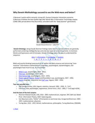Why Darwin Methodology succeed to see the Web more and better?
i) Because it works within semantic strong HCI, Human Computer Interaction scenarios
ii) Because it follows the best Golden Age after World War II Information Technology utopias
(1940-1965 period where they flourished, coincident with the “baby boomer” generation).
Claude Elwood Shannon - Labyrinth
Darwin Ontology: along Claude Shannon findings states that Human Documents are generally
performed combining intelligently two and only two types of semantic particles: 1) Common
Words and Expressions and 2) Concepts. Darwin Ontology paves the way to understand the
sequence:
data => information => knowledge => wisdom
I N T E L L I G E N C E
Math and psycho thinking have much to do: within the Web universe and concerning “man-
machine” interrelation mathematicians, engineers, psychologists, epistemologists, and
psychologist have much to say. As an example:
o Miller’s Law, psychologist, 1929 - 2012;
o Fitts’Law, psychologist, 1912 -1965;
o Hick-Hyman Law, psychologists, 1912 - 1974;
o Power Law of Practice, Newell and Rosenblom Law, psychologists, 1927 - 1992;
o Pareto, engineer, economist and Zipf’ Law, linguist, 1902 - 1950;
Two rare parallel lives:
o Zipf George Kinsley, USA, linguist, statistics, Harvard, 1902 - 1950, Pn ~1/na
;
o Fitts Paul, USA, psychologist, ergonomist, UA Air Force, 1912 - 1965; T ~a+b.log(1+D/W)
And the best of the best utopias:
o Shannon Elwood Claude, USA, 1916 - 2001 mathematician, engineer, MIT, Bell Lab, Nobel
Prize: Information Theory, H(X)~-p(x).log p(x);
o Von Neumann John, “father” of Computers as we know now, Hungarian/American, 1903 -
1957, mathematician, physicist;
o Turing Alan, 1912 - 1957, British, mathematician, philosopher, Turing Machines, ENIGMA;
=> Back
 