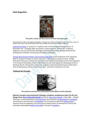 Saint Augustine
The world is a book, and those who do not travel read only a page
Men go abroad to wonder at the heights of mountains, at the huge waves of the sea, at the long courses of the rivers, at the vast
compass of the ocean, at the circular motions of the stars, and they pass by themselves without wondering.
Augustine of Hippo (/ɔːˈɡʌstᵻn/ or /ˈɔːɡəstɪn/; Latin: Aurelius Augustinus Hipponensis; 13
November 354 – 28 August 430), also known as Saint Augustine, Saint Austin, or Blessed
Augustine, was an early Christian theologian and philosopher whose writings influenced the
development of Western Christianity and Western philosophy.
Sayings about Quantum Physics, time and Saint Augustine: In the Confessions of St. Augustine,
Book IX, Chapter X (chapter 9, section 10) there is a philosophical analysis of time. Though
Bertrand Russell was an atheist and says that he has a different philosophy of time than Augustine,
in his History of Philosophy, Russell nevertheless less says that Augustine's philosophy of time is
deeply profound. Among other conclusions, Augustine states that both the past and the future
exist simultaneously, and yet only the now exists. And that in God there is no time.
Teilhard de Chardin
The universe as we know it is a joint product of the observer and the observed.
Relevant concepts concerning Darwin Ontology: noosphere, prolegomena about The All, and
Omega Point. Pierre Teilhard de Chardin SJ (French: [pjɛʁ tejaʁ də ʃaʁdɛ̃]; 1 May 1881 – 10 April
1955) was a French philosopher and Jesuit priest who trained as a paleontologist and geologist
and took part in the discovery of Peking Man. He conceived the idea of the Omega Point (a
maximum level of complexity and consciousness towards which he believed the universe was
evolving) and developed Vladimir Vernadsky's concept of noosphere.
 