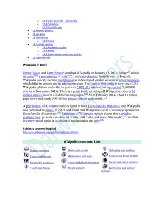 o 10.3 Sister projects – Wikimedia
o 10.4 Publishing
o 10.5 Scientific use
 11 Related projects
 12 See also
 13 References
o 13.1 Notes
 14 Further reading
o 14.1 Academic studies
o 14.2 Books
o 14.3 Book reviews and other articles
 15 External links
Wikipedia in brief
Jimmy Wales and Larry Sanger launched Wikipedia on January 15, 2001. Sanger[9]
coined
its name,[10]
a portmanteau of wiki[notes 3]
and encyclopedia. Initially only in English,
Wikipedia quickly became multilingual as it developed similar versions in other languages,
which differ in content and in editing practices. The English Wikipedia is now one of 291
Wikipedia editions and is the largest with 5,071,371 articles (having reached 5,000,000
articles in November 2015). There is a grand total, including all Wikipedias, of over 38
million articles in over 250 different languages.[12]
As of February 2014, it had 18 billion
page views and nearly 500 million unique visitors each month.[13]
A peer review of 42 science articles found in both Encyclopædia Britannica and Wikipedia
was published in Nature in 2005, and found that Wikipedia's level of accuracy approached
Encyclopedia Britannica's.[14]
Criticisms of Wikipedia include claims that it exhibits
systemic bias, presents a mixture of "truths, half truths, and some falsehoods",[15]
and that
in controversial topics it is subject to manipulation and spin.[16]
Subjects covered (topics)
https://en.wikipedia.org/wiki/Portal:Contents/Lists
Wikipedia's contents: Lists
General reference
Culture and the arts
Geography and places
Health and fitness
History and events
Mathematics and logic
Natural and physical sciences
People and self
Philosophy and thinking
Religion and belief systems
Society and social sciences
Technology and applied
sciences
 