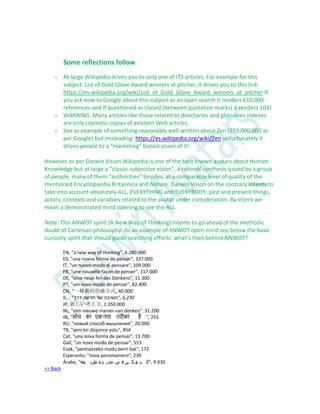 Some reflections follow
o At large Wikipedia drives you to only one of ITS articles. For example for this
subject: List of Gold Glove Award winners at pitcher, it drives you to this link
https://en.wikipedia.org/wiki/List_of_Gold_Glove_Award_winners_at_pitcher If
you ask now to Google about this subject as an open search it renders 610,000
references and if questioned as closed (between quotation marks) it renders 103!
o WARNING: Many articles like those related to directories and glossaries indexes
are only cosmetic copies of existent Web articles.
o See as example of something reasonably well written about Zen (259.000.000 as
per Google) but misleading: https://es.wikipedia.org/wiki/Zen unfortunately it
drives people to a “marketing” biased vision of it!
However as per Darwin Vision Wikipedia is one of the best known avatars about Human
Knowledge but at large a “classic subjective vision”, a rational synthesis issued by a group
of people, many of them “authorities” besides, at a comparable level of quality of the
mentioned Encyclopaedia Britannica and Nature. Darwin Vision on the contrary intents to
take into account absolutely ALL, EVERYTHING and EVERYBODY: past and present things,
actors, contexts and variables related to the avatar under consideration. By intent we
mean a demonstrated mind opening to see the ALL.
Note: This ANWOT spirit (A New Way of Thinking) intents to go ahead of the methodic
doubt of Cartesian philosophy. As an example of ANWOT open mind see below the basic
curiosity spirit that should guide searching efforts: what’s then behind ANWOT?
EN, "a new way of thinking", 4.280.000
ES, "una nueva forma de pensar", 337.000
IT, "un nuovo modo di pensare", 109.000
FR, "une nouvelle façon de penser", 117.000
DE, "eine neue Art des Denkens", 11.300
PT, "um novo modo de pensar", 82.400
CN, “一種新的思維方式, 40.000
IL, , "‫דרך‬ ‫חדשה‬ ‫של‬ ‫,"חשיבה‬ 6,230
JP, 新しい考え方, 1.350.000
NL, "een nieuwe manier van denken", 31.200
IN, "सोच का एकनया तरीका है ", 255
RU, "новый способ мышления", 20.000
TR, "yeni bir düşünce yolu", 854
Cat, "una nova forma de pensar", 13.700
Gall, "un novo modo de pensar", 553
Eusk, "pentsatzeko modu berri bat", 172
Esperanto, "nova pensmaniero", 230
Árabe, "‫قة‬ ‫طري‬ ‫دة‬ ‫جدي‬ ‫ي‬ ‫ف‬ ‫ير‬ ‫ك‬ ‫ف‬ ‫ت‬ ‫,"ال‬ 9.430
=> Back
 