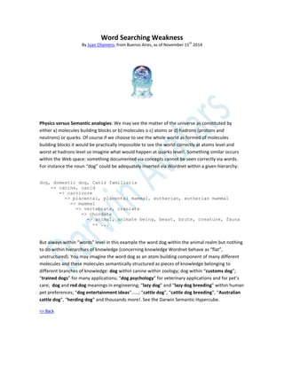 Word Searching Weakness
By Juan Chamero, from Buenos Aires, as of November 11th
2014
Physics versus Semantic analogies: We may see the matter of the universe as constituted by
either a) molecules building blocks or b) molecules o c) atoms or d) hadrons (protons and
neutrons) or quarks. Of course if we choose to see the whole world as formed of molecules
building blocks it would be practically impossible to see the world correctly at atoms level and
worst at hadrons level so imagine what would happen at quarks level!. Something similar occurs
within the Web space: something documented via concepts cannot be seen correctly via words.
For instance the noun “dog” could be adequately inserted via Wordnet within a given hierarchy:
dog, domestic dog, Canis familiaris
=> canine, canid
=> carnivore
=> placental, placental mammal, eutherian, eutherian mammal
=> mammal
=> vertebrate, craniate
=> chordate
=> animal, animate being, beast, brute, creature, fauna
=> ...
But always within “words” level in this example the word dog within the animal realm but nothing
to do within hierarchies of knowledge (concerning knowledge Wordnet behave as “flat”,
unstructured). You may imagine the word dog as an atom building component of many different
molecules and these molecules semantically structured as pieces of knowledge belonging to
different branches of knowledge: dog within canine within zoology; dog within “customs dog”;
“trained dogs” for many applications; “dog psychology” for veterinary applications and for pet’s
care; dog and red dog meanings in engineering; “lazy dog” and “lazy dog breeding” within human
pet preferences; “dog entertainment ideas”……; “cattle dog”, “cattle dog breeding”, “Australian
cattle dog”, “herding dog” and thousands more!. See the Darwin Semantic Hypercube.
=> Back
 
