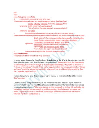 fact
noun
noun: fact; plural noun: facts
1. a thing that is known or proved to be true.
"the most commonly known fact about hedgehogs is that they have fleas"
synonyms:
reality, actuality, certainty, factuality, certitude; More
truth, naked truth, verity, gospel
"it is a fact that the water supply is seriously polluted"
antonyms: lie, fiction
o information used as evidence or as part of a report or news article.
"even the most inventive journalism peters out without facts, and in this case there were no facts"
synonyms:
detail, piece of information, particular, item, specific, element, point,
factor, feature, characteristic, respect, ingredient, attribute,
circumstance, consideration, aspect, facet; More
information, itemized information, whole story;
informalinfo, gen, low-down, score, dope
"every fact in the report was double-checked"
o used to refer to a particular situation under discussion.
noun: the fact that
"despite the fact that I'm so tired, sleep is elusive"
In many ways, data can be thought of as a description of the World. We can perceive this
data with our senses, and then the brain can process this. Data would have the same nature
of knowledge, however not enough to be considered knowledge. We prefer to define it as
“a piece of knowledge” instead. What really happens is that knowledge, accepted as “things
we know” would be a thing hierarchically structured: low level knowledge would be data
for a superior cognitive level.
Human beings have used data as long as we’ve existed to form knowledge of the world.
That’s correct!
Until we started using information, all we could use was data directly. If you wanted to
know how tall I was, you would have to come and look at me. Our knowledge was limited
by our direct experiences. What was seen up to here is enough to go thru life and make our
knowledge increase but not enough to build an ontology that help us to “see more and
better” superior levels of it. It reminds us the sagas about the cosmovision differences
between Newton’s and Einstein’s.
 