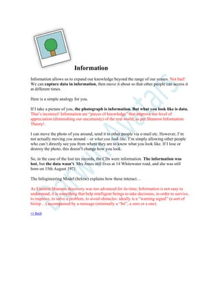 Information
Information allows us to expand our knowledge beyond the range of our senses. Not bad!
We can capture data in information, then move it about so that other people can access it
at different times.
Here is a simple analogy for you.
If I take a picture of you, the photograph is information. But what you look like is data.
That’s incorrect! Information are “pieces of knowledge” that improve our level of
appreciation (diminishing our uncertainty) of the real world, as per Shannon Information
Theory!.
I can move the photo of you around, send it to other people via e-mail etc. However, I’m
not actually moving you around – or what you look like. I’m simply allowing other people
who can’t directly see you from where they are to know what you look like. If I lose or
destroy the photo, this doesn’t change how you look.
So, in the case of the lost tax records, the CDs were information. The information was
lost, but the data wasn’t. Mrs Jones still lives at 14 Whitewater road, and she was still
born on 15th August 1971.
The Infogineering Model (below) explains how these interact…
As Einstein Shannon discovery was too advanced for its time; Information is not easy to
understand, it is something that help intelligent beings to take decisions, in order to survive,
to improve, to solve a problem, to avoid obstacles: ideally is a “warning signal” (a sort of
biiiiip…) accompanied by a message (minimally a “bit”, a zero or a one).
=> Back
 