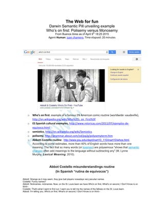 The Web for fun
Darwin Semantic Pill unveiling example
Who’s on first: Polisemy versus Monosemy
From Buenos Aires as of April 9th
18:25 2015
Agent-Human: juan chamero, Time elapsed: 20 minutes
o Who’s on first: example of a famous EN American comic routine (worldwide: vaudeville),
http://en.wikipedia.org/wiki/Who%27s_on_First%3F
o ES Spanish cultural examples, http://www.retoricas.com/2011/07/ejemplos-de-
equivoco.html
o semiotics, http://en.wikipedia.org/wiki/Semiotics
o polisemy, http://grammar.about.com/od/pq/g/polysemyterm.htm
o Abbott-Costello routine: http://www.psu.edu/dept/inart10_110/inart10/whos.html,
According to some estimates, more than 40% of English words have more than one
meaning. The fact that so many words (or lexemes) are polysemous "shows that semantic
changes often add meanings to the language without subtracting any" (M. Lynne
Murphy, Lexical Meaning, 2010).
Abbot Costello misunderstandings routine
(In Spanish “rutina de equívocos”)
Abbott: Strange as it may seem, they give ball players nowadays very peculiar names.
Costello: Funny names?
Abbott: Nicknames, nicknames. Now, on the St. Louis team we have Who's on first, What's on second, I Don't Know is on
third--
Costello: That's what I want to find out. I want you to tell me the names of the fellows on the St. Louis team.
Abbott: I'm telling you. Who's on first, What's on second, I Don't Know is on third--
 