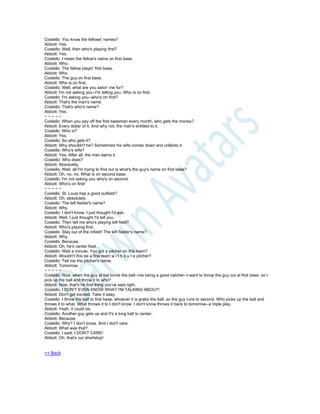 Costello: You know the fellows' names?
Abbott: Yes.
Costello: Well, then who's playing first?
Abbott: Yes.
Costello: I mean the fellow's name on first base.
Abbott: Who.
Costello: The fellow playin' first base.
Abbott: Who.
Costello: The guy on first base.
Abbott: Who is on first.
Costello: Well, what are you askin' me for?
Abbott: I'm not asking you--I'm telling you. Who is on first.
Costello: I'm asking you--who's on first?
Abbott: That's the man's name.
Costello: That's who's name?
Abbott: Yes.
~ ~ ~ ~ ~
Costello: When you pay off the first baseman every month, who gets the money?
Abbott: Every dollar of it. And why not, the man's entitled to it.
Costello: Who is?
Abbott: Yes.
Costello: So who gets it?
Abbott: Why shouldn't he? Sometimes his wife comes down and collects it.
Costello: Who's wife?
Abbott: Yes. After all, the man earns it.
Costello: Who does?
Abbott: Absolutely.
Costello: Well, all I'm trying to find out is what's the guy's name on first base?
Abbott: Oh, no, no. What is on second base.
Costello: I'm not asking you who's on second.
Abbott: Who's on first!
~ ~ ~ ~ ~
Costello: St. Louis has a good outfield?
Abbott: Oh, absolutely.
Costello: The left fielder's name?
Abbott: Why.
Costello: I don't know, I just thought I'd ask.
Abbott: Well, I just thought I'd tell you.
Costello: Then tell me who's playing left field?
Abbott: Who's playing first.
Costello: Stay out of the infield! The left fielder's name?
Abbott: Why.
Costello: Because.
Abbott: Oh, he's center field.
Costello: Wait a minute. You got a pitcher on this team?
Abbott: Wouldn't this be a fine team w i t h o u t a pitcher?
Costello: Tell me the pitcher's name.
Abbott: Tomorrow.
~ ~ ~ ~ ~
Costello: Now, when the guy at bat bunts the ball--me being a good catcher--I want to throw the guy out at first base, so I
pick up the ball and throw it to who?
Abbott: Now, that's he first thing you've said right.
Costello: I DON'T EVEN KNOW WHAT I'M TALKING ABOUT!
Abbott: Don't get excited. Take it easy.
Costello: I throw the ball to first base, whoever it is grabs the ball, so the guy runs to second. Who picks up the ball and
throws it to what. What throws it to I don't know. I don't know throws it back to tomorrow--a triple play.
Abbott: Yeah, it could be.
Costello: Another guy gets up and it's a long ball to center.
Abbott: Because.
Costello: Why? I don't know. And I don't care.
Abbott: What was that?
Costello: I said, I DON'T CARE!
Abbott: Oh, that's our shortstop!
=> Back
 