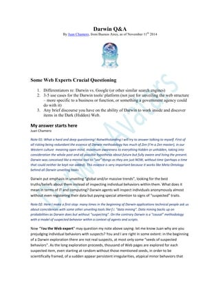Darwin Q&A
By Juan Chamero, from Buenos Aires, as of November 11th
2014
Some Web Experts Crucial Questioning
1. Differentiators re: Darwin vs. Google (or other similar search engines)
2. 3-5 use cases for the Darwin tools/ platform (not just for unveiling the web structure
– more specific to a business or function, or something a government agency could
do with it)
3. Any brief discourse you have on the ability of Darwin to work inside and discover
items in the Dark (Hidden) Web.
My answer starts here
Juan Chamero
Note 01: What a hard and deep questioning! Notwithstanding I will try to answer talking to myself. First of
all risking being redundant the essence of Darwin methodology has much of Zen (I’m a Zen master), in our
Western culture meaning open mind, maximum awareness to everything hidden or unhidden, taking into
consideration the whole past and all possible hypothesis about future but fully aware and living the present.
Darwin was conceived like a mental tool to “see” things as they are just NOW, without time (perhaps a time
that could neither be kept nor added). This essence is very important because it works like Meta Ontology
behind all Darwin unveiling tasks.
Darwin put emphasis in unveiling “global and/or massive trends”, looking for the best
truths/beliefs about them instead of inspecting individual behaviors within them. What does it
mean in terms of IT and computing? Darwin agents will inspect individuals anonymously almost
without even registering their data but paying special attention to signs of “suspected” traits.
Note 02: Here I make a first stop: many times in the beginning of Darwin applications technical people ask us
about coincidences with some other unveiling tools like f.i. “data mining”. Data mining backs up on
probabilities as Darwin does but without “suspecting”. On the contrary Darwin is a “causal” methodology
with a model of suspected behavior within a context of agents and scripts.
Now “You the Web expert” may question my note above saying: let me know Juan why are you
prejudging individual behaviors with suspects? You and I are right in some extent: in the beginning
of a Darwin exploration there are not real suspects, at most only some “seeds of suspected
behaviors”. As the long exploration proceeds, thousand of Web pages are explored for each
suspected item, even starting at random without those mentioned seeds, in order to be
scientifically framed, of a sudden appear persistent irregularities, atypical minor behaviors that
 