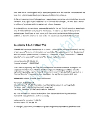 once detected by Darwin agents and/or approved by the human that operates Darwin become the
base of an autonomous and auto learning suspected behaviors database.
As Darwin is a semantic methodology those irregularities are somehow authenticated via semantic
coherence. In our glossary the “creatures” to be unveiled are “concepts”, “in mind ideas” shared
by millions of people pertaining to a given pair culture - language.
As explained in our presentations, papers and e-books for the pair English - American we estimate
circa 20 million different and unique “in mind ideas”. In order to use Darwin ideally for any
application we should have at hand a map of all them, at present a typical chicken and egg
problem, so Darwin is enforced to build on the run provisional, circumstantial thesauruses.
Questioning 3: Dark (Hidden) Web
First Drill: Let’s suppose the challenge be to unveil a criminal global and massive behavior starting
at “zero ground” in terms of information and knowledge. The subject to unveil (via Google search
with and without quotation marks) is related to a “suspected” original “in mind idea”: “criminal
behavior” as its suspected “modal name” for the pair English American.
criminal behavior, 15,100,000 Ref
“criminal behavior”, 2,630,000 Ref
That’s not bad beginning! We have at least one million documents somehow dealing with this
suspected in mind creature. The first step following our methodology would be a semantic
exploration (guided by experts) “around” this semantic core trying to build a first approach to a
“Criminal Behavior” thesaurus. Next we should start the real Darwin scouting Web task.
Second Drill: Another example, more controversial:
“terrorism”, 95,100,000 Ref
“global terrorism”, 475,000 Ref, not too much taking into account its real magnitude!
“terrorism map”, 5,400 Ref, not too much, only a few!
"terrorism thesaurus", 49! Ref, perfectly in the darkness!
We have arrived to see how we humans hide what we considerer morally and ethically
malevolent: via euphemisms!. So if we search by
euphemisms for terrorism, 95,900 Ref
terrorism slangs, 90,300,000 Ref
At first sight I, as a human, would tend to guide our agents to explore this euphemistic road!
 