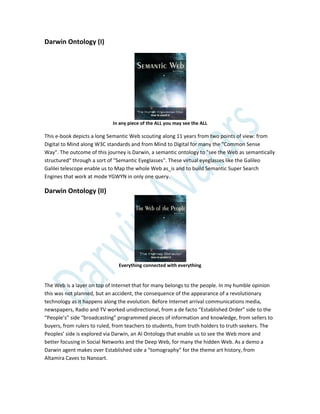 Darwin Ontology (I)
In any piece of the ALL you may see the ALL
This e-book depicts a long Semantic Web scouting along 11 years from two points of view: from
Digital to Mind along W3C standards and from Mind to Digital for many the "Common Sense
Way". The outcome of this journey is Darwin, a semantic ontology to "see the Web as semantically
structured" through a sort of "Semantic Eyeglasses". These virtual eyeglasses like the Galileo
Galilei telescope enable us to Map the whole Web as_is and to build Semantic Super Search
Engines that work at mode YGWYN in only one query.
Darwin Ontology (II)
Everything connected with everything
The Web is a layer on top of Internet that for many belongs to the people. In my humble opinion
this was not planned, but an accident, the consequence of the appearance of a revolutionary
technology as it happens along the evolution. Before Internet arrival communications media,
newspapers, Radio and TV worked unidirectional, from a de facto “Established Order” side to the
“People’s” side “broadcasting” programmed pieces of information and knowledge, from sellers to
buyers, from rulers to ruled, from teachers to students, from truth holders to truth seekers. The
Peoples’ side is explored via Darwin, an AI Ontology that enable us to see the Web more and
better focusing in Social Networks and the Deep Web, for many the hidden Web. As a demo a
Darwin agent makes over Established side a “tomography” for the theme art history, from
Altamira Caves to Nanoart.
 