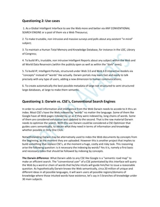 Questioning 2: Use cases
1. As a Global Intelligent Interface to see the Web more and better via ANY CONVENTIONAL
SEARCH ENGINE or a pool of them via a Web Thesaurus;
2. To make trustable, non intrusive and massive surveys and polls about any existent “in mind”
subject;
3. To maintain a Human Total Memory and Knowledge Database, for instance in the LOC, Library
of Congress;
4. To build IR’s, trustable, non intrusive Intelligent Reports about any subject within the Web and
all World Data Reservoirs (within the publicly open as well as within the “dark” ones);
5. To build IP, Intelligent Portals, structured under Web 3.0 and Web 4.0 interactive models via
“concepts” instead of “words” like actually. Darwin portals may learn fast and easily to talk
precisely with any type of users, adding a new dimension to human communications;
6. To create automatically the best possible metadata of large not structured to semi structured
large databases, at large to make them semantic.
Questioning 1: Darwin vs. CSE’s, Conventional Search Engines
In order to unveil information and intelligence from the Web Darwin needs to accede to it thru an
index. Most CSE’s have the Web indexed by “words” no matter the language. Some of them like
Google have all Web pages indexed by, or as if they were indexed by, long chains of words. Some
of them are considered exhaustive and updated to the second. That is the raw material Darwin
needs to optimize the search. With this use Darwin could be considered a CSE Optimizer that
guides users semantically, to obtain what they need in terms of information and knowledge
whether possible in Only One Click.
Notwithstanding Darwin may be alternatively used to index the Web documents by concepts from
the beginning, at the moment they are uploaded. However this is another project that implies to
build something that replace CSE’s, at the moment a huge, costly and risky task. This reasoning
arise the following question: is it necessary the indexing by words? Yes it is, namely a first basic
and necessary index that should be followed by indexing by concepts.
The Darwin difference: What Darwin adds to any CSE like Google is a “semantic road map” to
make an efficient search. The “conventional user” of a CSE potentiated by this interface will query
the Web by a word or chain of words that he/she intuits will guide him/her to issue a reasonable
question. As hypothetically Darwin knows the Web semantically, circa 20 million of unique and
different ideas in all possible languages, it will warn users all possible regions/domains of
knowledge where those intuited words have existence, let’s say in 5 branches of knowledge under
30 main subjects.
 