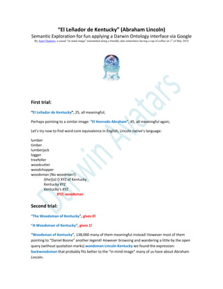 “El Leñador de Kentucky” (Abraham Lincoln)
Semantic Exploration for fun applying a Darwin Ontology interface via Google
By Juan Chamero, a casual “in mind image” transmitted along a friendly chat somewhere having a cup of coffee on 1st
of May 2014
First trial:
“El Leñador de Kentucky”, 25, all meaningful;
Perhaps pointing to a similar image: “El Honrado Abraham”, 45, all meaningful again;
Let’s try now to find word core equivalence in English, Lincoln native’s language:
lumber
timber
lumberjack
logger
treefeller
woodcutter
woodchopper
woodsman (No woodman!)
{the}{a} {} XYZ of Kentucky
Kentucky XYZ
Kentucky’s XYZ
XYZ: woodsman
Second trial:
“The Woodsman of Kentucky”, gives 0!
“A Woodsman of Kentucky”, gives 1!
“Woodsman of Kentucky”, 138,000 many of them meaningful instead! However most of them
pointing to “Daniel Boone” another legend! However browsing and wandering a little by the open
query (without quotation marks) woodsman Lincoln Kentucky we found the expression:
backwoodsman that probably fits better to the “in mind image” many of us have about Abraham
Lincoln.
 