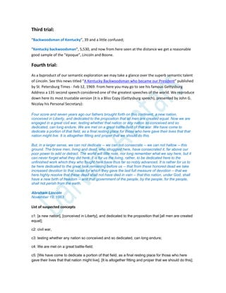 Third trial:
“Backwoodsman of Kentucky”, 39 and a little confused;
“Kentucky backwoodsman”, 5,530, and now from here seen at the distance we get a reasonable
good sample of the “époque”, Lincoln and Boone.
Fourth trial:
As a byproduct of our semantic exploration we may take a glance over the superb semantic talent
of Lincoln. See this news titled “A Kentucky Backwoodsman who became our President” published
by St. Petersburg Times - Feb 12, 1969. From here you may go to see his famous Gettysburg
Address a 135 second speech considered one of the greatest speeches of the world. We reproduce
down here its most trustable version (it is a Bliss Copy (Gettysburg speech), presented by John G.
Nicolay his Personal Secretary):
Four score and seven years ago our fathers brought forth on this continent, a new nation,
conceived in Liberty, and dedicated to the proposition that all men are created equal. Now we are
engaged in a great civil war, testing whether that nation or any nation so conceived and so
dedicated, can long endure. We are met on a great battle-field of that war. We have come to
dedicate a portion of that field, as a final resting place for those who here gave their lives that that
nation might live. It is altogether fitting and proper that we should do this.
But, in a larger sense, we can not dedicate -- we can not consecrate -- we can not hallow -- this
ground. The brave men, living and dead, who struggled here, have consecrated it, far above our
poor power to add or detract. The world will little note, nor long remember what we say here, but it
can never forget what they did here. It is for us the living, rather, to be dedicated here to the
unfinished work which they who fought here have thus far so nobly advanced. It is rather for us to
be here dedicated to the great task remaining before us -- that from these honored dead we take
increased devotion to that cause for which they gave the last full measure of devotion -- that we
here highly resolve that these dead shall not have died in vain -- that this nation, under God, shall
have a new birth of freedom -- and that government of the people, by the people, for the people,
shall not perish from the earth.
Abraham Lincoln
November 19, 1863
List of suspected concepts
c1: [a new nation], [conceived in Liberty], and dedicated to the proposition that [all men are created
equal];
c2: civil war,
c3: testing whether any nation so conceived and so dedicated, can long endure;
c4: We are met on a great battle-field;
c5: [We have come to dedicate a portion of that field, as a final resting place for those who here
gave their lives that that nation might live]. [It is altogether fitting and proper that we should do this];
 