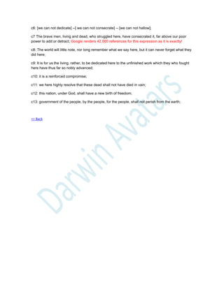 c6: [we can not dedicate] --[ we can not consecrate] -- [we can not hallow];
c7 The brave men, living and dead, who struggled here, have consecrated it, far above our poor
power to add or detract; Google renders 42.000 references for this expression as it is exactly!
c8: The world will little note, nor long remember what we say here, but it can never forget what they
did here;
c9: It is for us the living, rather, to be dedicated here to the unfinished work which they who fought
here have thus far so nobly advanced;
c10: it is a reinforced compromise;
c11: we here highly resolve that these dead shall not have died in vain;
c12: this nation, under God, shall have a new birth of freedom;
c13: government of the people, by the people, for the people, shall not perish from the earth;
=> Back
 