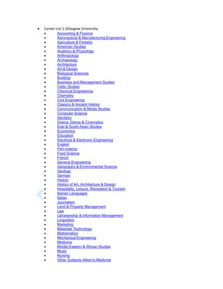  Career List 1 (Glasgow University:
 Accounting & Finance
 Aeronautical & Manufacturing Engineering
 Agriculture & Forestry
 American Studies
 Anatomy & Physiology
 Anthropology
 Archaeology
 Architecture
 Art & Design
 Biological Sciences
 Building
 Business and Management Studies
 Celtic Studies
 Chemical Engineering
 Chemistry
 Civil Engineering
 Classics & Ancient History
 Communication & Media Studies
 Computer Science
 Dentistry
 Drama, Dance & Cinematics
 East & South Asian Studies
 Economics
 Education
 Electrical & Electronic Engineering
 English
 Film-making
 Food Science
 French
 General Engineering
 Geography & Environmental Science
 Geology
 German
 History
 History of Art, Architecture & Design
 Hospitality, Leisure, Recreation & Tourism
 Iberian Languages
 Italian
 Journalism
 Land & Property Management
 Law
 Librarianship & Information Management
 Linguistics
 Marketing
 Materials Technology
 Mathematics
 Mechanical Engineering
 Medicine
 Middle Eastern & African Studies
 Music
 Nursing
 Other Subjects Allied to Medicine
 