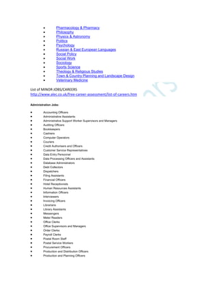  Pharmacology & Pharmacy
 Philosophy
 Physics & Astronomy
 Politics
 Psychology
 Russian & East European Languages
 Social Policy
 Social Work
 Sociology
 Sports Science
 Theology & Religious Studies
 Town & Country Planning and Landscape Design
 Veterinary Medicine
List of MINOR JOBS/CAREERS
http://www.alec.co.uk/free-career-assessment/list-of-careers.htm
Administration Jobs:
 Accounting Officers
 Administrative Assistants
 Administrative Support Worker Supervisors and Managers
 Auditing Officers
 Bookkeepers
 Cashiers
 Computer Operators
 Couriers
 Credit Authorisers and Officers
 Customer Service Representatives
 Data Entry Personnel
 Data Processing Officers and Assistants
 Database Administrators
 Debt Collectors
 Dispatchers
 Filing Assistants
 Financial Officers
 Hotel Receptionists
 Human Resources Assistants
 Information Officers
 Interviewers
 Invoicing Officers
 Librarians
 Library Assistants
 Messengers
 Meter Readers
 Office Clerks
 Office Supervisors and Managers
 Order Clerks
 Payroll Clerks
 Postal Room Staff
 Postal Service Workers
 Procurement Officers
 Production and Distribution Officers
 Production and Planning Officers
 