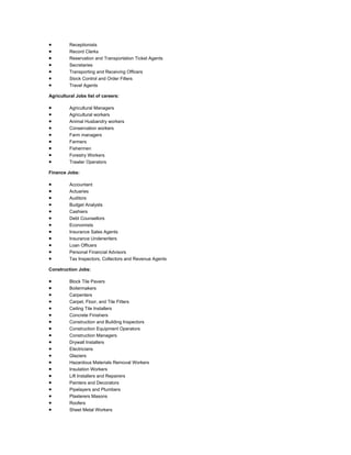  Receptionists
 Record Clerks
 Reservation and Transportation Ticket Agents
 Secretaries
 Transporting and Receiving Officers
 Stock Control and Order Fillers
 Travel Agents
Agricultural Jobs list of careers:
 Agricultural Managers
 Agricultural workers
 Animal Husbandry workers
 Conservation workers
 Farm managers
 Farmers
 Fishermen
 Forestry Workers
 Trawler Operators
Finance Jobs:
 Accountant
 Actuaries
 Auditors
 Budget Analysts
 Cashiers
 Debt Counsellors
 Economists
 Insurance Sales Agents
 Insurance Underwriters
 Loan Officers
 Personal Financial Advisors
 Tax Inspectors, Collectors and Revenue Agents
Construction Jobs:
 Block Tile Pavers
 Boilermakers
 Carpenters
 Carpet, Floor, and Tile Fitters
 Ceiling Tile Installers
 Concrete Finishers
 Construction and Building Inspectors
 Construction Equipment Operators
 Construction Managers
 Drywall Installers
 Electricians
 Glaziers
 Hazardous Materials Removal Workers
 Insulation Workers
 Lift Installers and Repairers
 Painters and Decorators
 Pipelayers and Plumbers
 Plasterers Masons
 Roofers
 Sheet Metal Workers
 