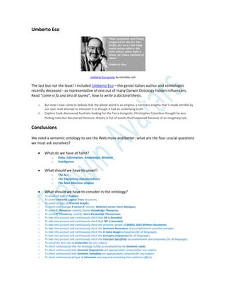 Umberto Eco
Umberto Eco quotes by relatably.com
The last but not the least! I included Umberto Eco – the genial Italian author and semiologist
recently deceased - as representative of one out of many Darwin Ontology hidden influencers.
Read “come si fa una tesi di laurea”, how to write a doctoral thesis.
o But now I have come to believe that the whole world is an enigma, a harmless enigma that is made terrible by
our own mad attempt to interpret it as though it had an underlying truth.
o Captain Cook discovered Australia looking for the Terra Incognita. Christopher Columbus thought he was
finding India but discovered America. History is full of events that happened because of an imaginary tale.
Conclusions
We need a semantic ontology to see the Web more and better: what are the four crucial questions
we must ask ourselves?
 What do we have at hand?
o Data, Information, Knowledge, Wisdom
o Intelligence
 What should we have to unveil?
o The ALL
o The Everything Connectedness
o The Man Machine utopias
 What should we have to consider in the ontology?
o To unveil all type of Avatars;
o To unveil Semantic Logical Trees structures;
o To unveil all type of Directed Graphs;
o To unveil and manage K versus K’ namely: Websites versus Users dialogues;
o To unveil K Thesaurus, namely: formal Knowledge Thesaurus;
o To unveil K’ Thesaurus, namely: Users Knowledge Thesauruses;
o To take into account and continuously check that HK is bounded;
o To take into account and continuously check that HK’ is bounded;
o To take into account and continuously check the semantic weight of WWDs, Well Written Documents;
o To take into account and continuously check the Semantic Resonance of accomplishment unveiled concepts;
o To take into account and continuously check the In mind images uniqueness for all languages;
o To take into account and continuously check the Concepts Uniqueness for all languages;
o To take into account and continuously check the Concepts Specificity accomplishment and uniqueness for all languages;
o To unveil the best sets of Authorities for any subject;
o To check continuously that the ontology is fully accomplished by the Semantic seeds;
o To check continuously that Semantic fingerprints are appropriately computed for any subject;
o To check continuously that Semantic metadata are appropriately computed for any subject;
o To check continuously all type of intrusions warning and estimating their pollution effects;
 
